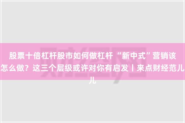 股票十倍杠杆股市如何做杠杆 “新中式”营销该怎么做？这三个层级或许对你有启发丨来点财经范儿