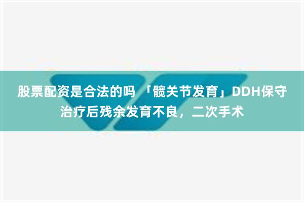 股票配资是合法的吗 「髋关节发育」DDH保守治疗后残余发育不良，二次手术