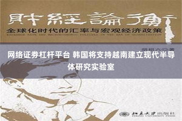 网络证劵杠杆平台 韩国将支持越南建立现代半导体研究实验室