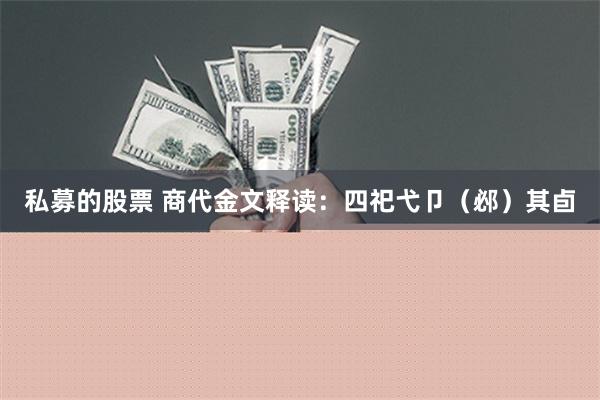 私募的股票 商代金文释读：四祀弋卩（邲）其卣