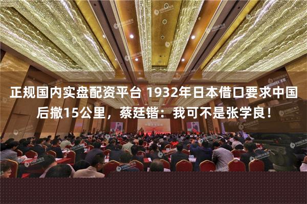 正规国内实盘配资平台 1932年日本借口要求中国后撤15公里，蔡廷锴：我可不是张学良！