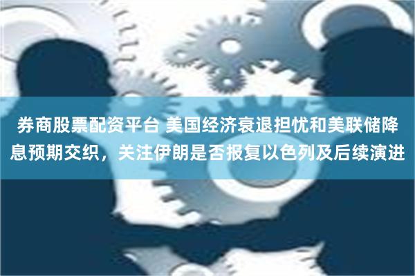 券商股票配资平台 美国经济衰退担忧和美联储降息预期交织，关注伊朗是否报复以色列及后续演进