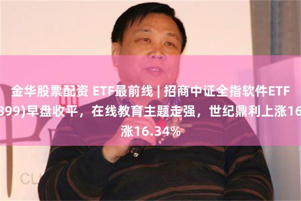 金华股票配资 ETF最前线 | 招商中证全指软件ETF(159899)早盘收平，在线教育主题走强，世纪鼎利上涨16.34%