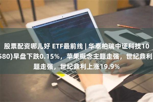 股票配资哪儿好 ETF最前线 | 华泰柏瑞中证科技100ETF(515580)早盘下跌0.15%，苹果概念主题走强，世纪鼎利上涨19.9%