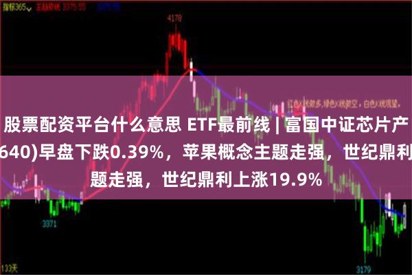 股票配资平台什么意思 ETF最前线 | 富国中证芯片产业ETF(516640)早盘下跌0.39%，苹果概念主题走强，世纪鼎利上涨19.9%