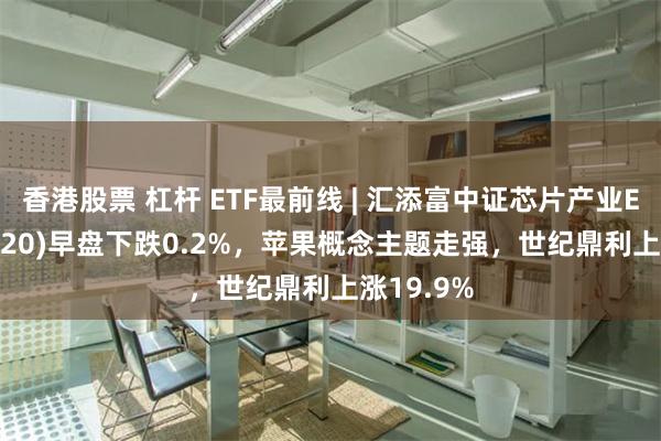 香港股票 杠杆 ETF最前线 | 汇添富中证芯片产业ETF(516920)早盘下跌0.2%，苹果概念主题走强，世纪鼎利上涨19.9%