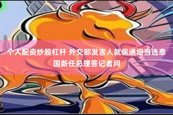 个人配资炒股杠杆 外交部发言人就佩通坦当选泰国新任总理答记者问