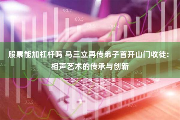 股票能加杠杆吗 马三立再传弟子首开山门收徒: 相声艺术的传承与创新