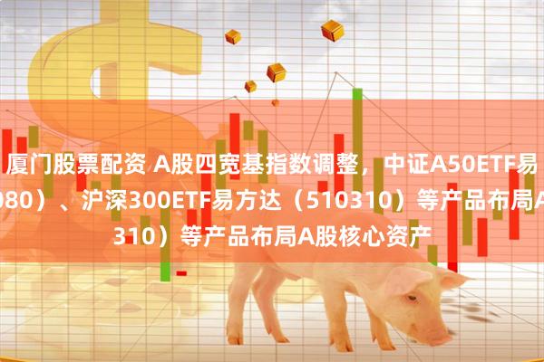 厦门股票配资 A股四宽基指数调整，中证A50ETF易方达（563080）、沪深300ETF易方达（510310）等产品布局A股核心资产