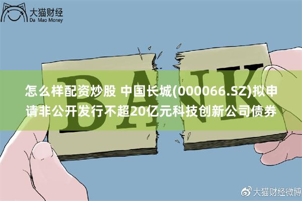 怎么样配资炒股 中国长城(000066.SZ)拟申请非公开发行不超20亿元科技创新公司债券