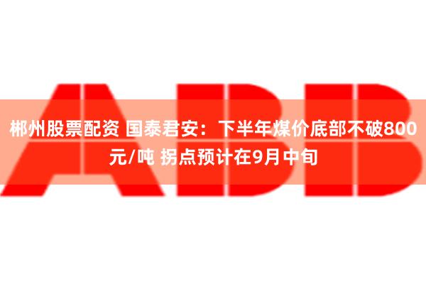 郴州股票配资 国泰君安：下半年煤价底部不破800元/吨 拐点预计在9月中旬