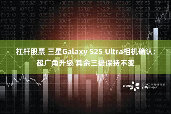 杠杆股票 三星Galaxy S25 Ultra相机确认：超广角升级 其余三摄保持不变