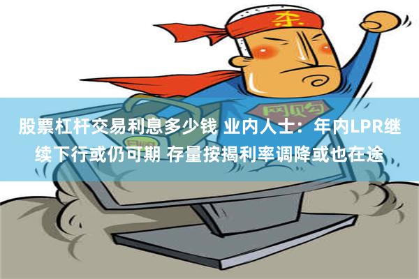 股票杠杆交易利息多少钱 业内人士：年内LPR继续下行或仍可期 存量按揭利率调降或也在途