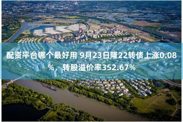 配资平台哪个最好用 9月23日隆22转债上涨0.08%，转股溢价率352.67%