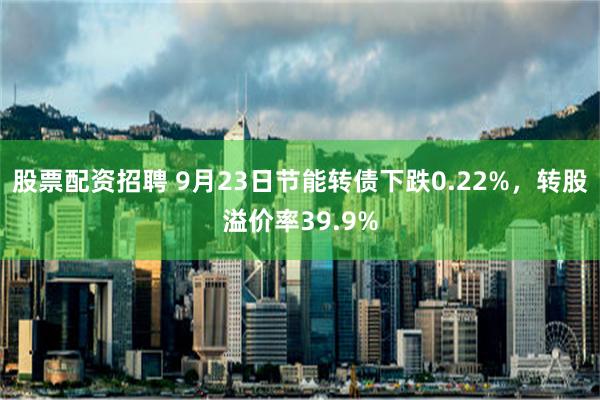 股票配资招聘 9月23日节能转债下跌0.22%，转股溢价率39.9%