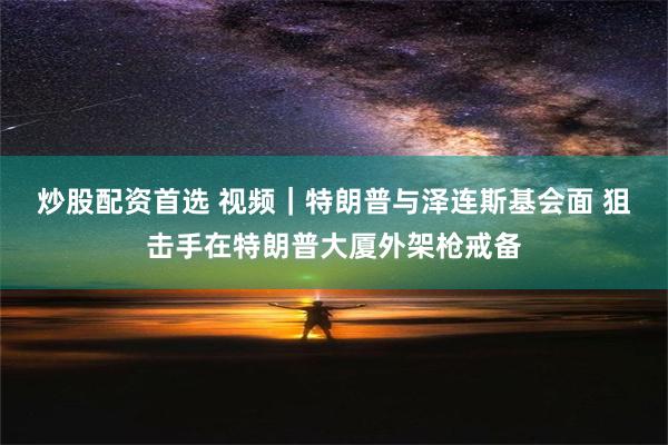 炒股配资首选 视频｜特朗普与泽连斯基会面 狙击手在特朗普大厦外架枪戒备