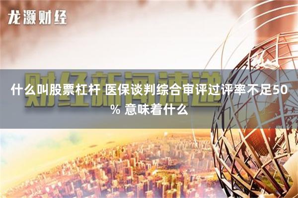 什么叫股票杠杆 医保谈判综合审评过评率不足50% 意味着什么