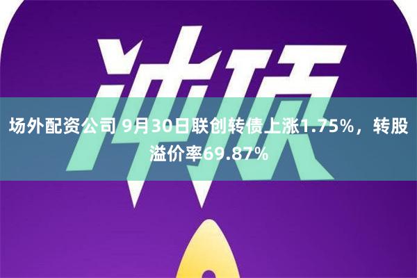 场外配资公司 9月30日联创转债上涨1.75%，转股溢价率69.87%