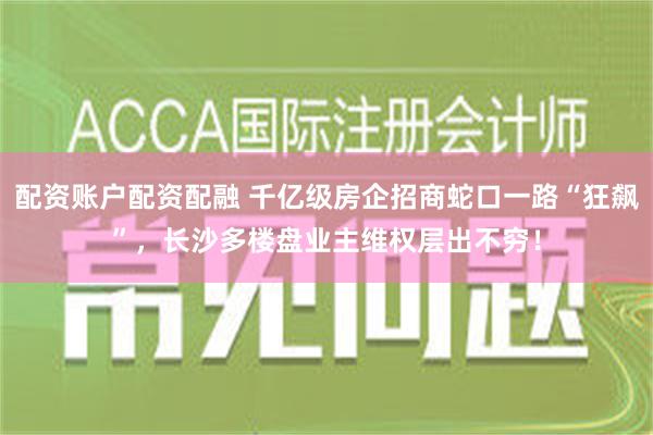 配资账户配资配融 千亿级房企招商蛇口一路“狂飙”，长沙多楼盘业主维权层出不穷！