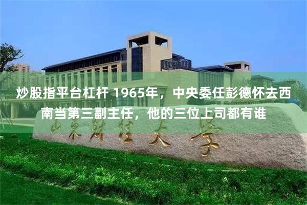 炒股指平台杠杆 1965年，中央委任彭德怀去西南当第三副主任，他的三位上司都有谁