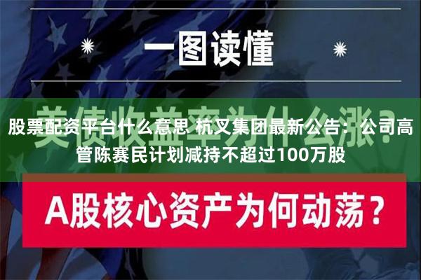 股票配资平台什么意思 杭叉集团最新公告：公司高管陈赛民计划减持不超过100万股