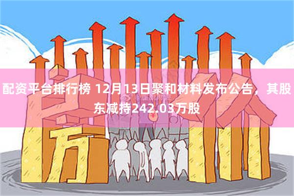 配资平台排行榜 12月13日聚和材料发布公告，其股东减持242.03万股