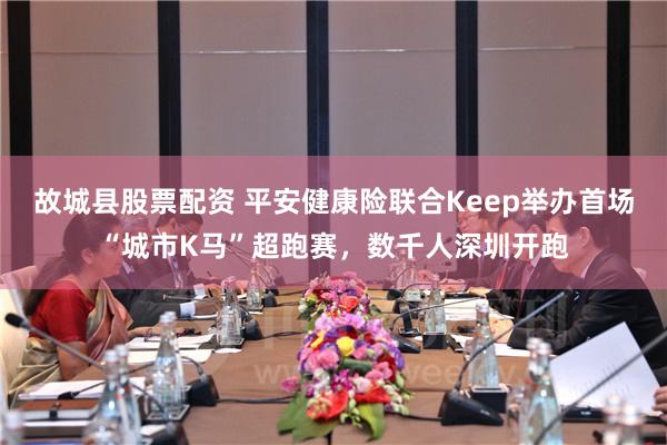 故城县股票配资 平安健康险联合Keep举办首场“城市K马”超跑赛，数千人深圳开跑