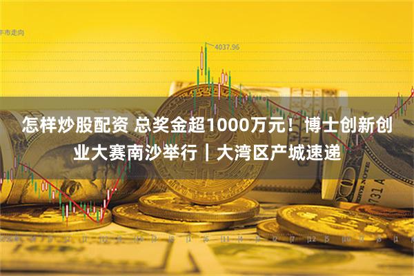 怎样炒股配资 总奖金超1000万元！博士创新创业大赛南沙举行｜大湾区产城速递