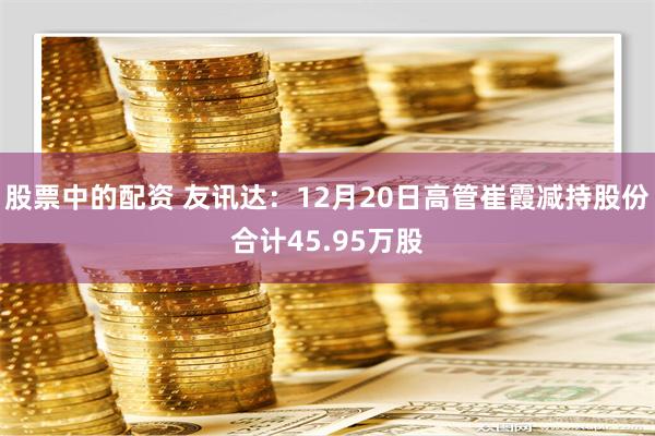 股票中的配资 友讯达：12月20日高管崔霞减持股份合计45.95万股