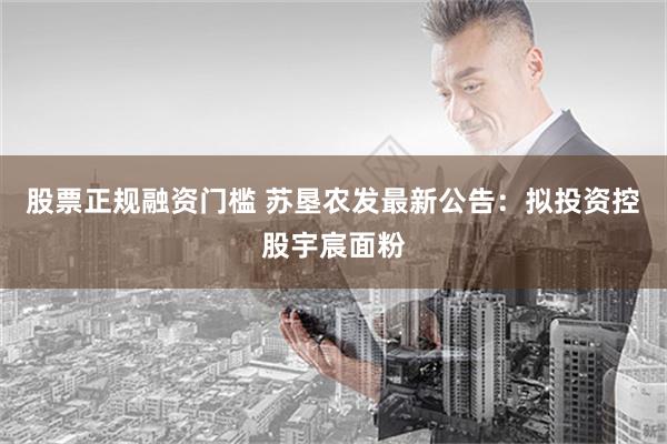 股票正规融资门槛 苏垦农发最新公告：拟投资控股宇宸面粉