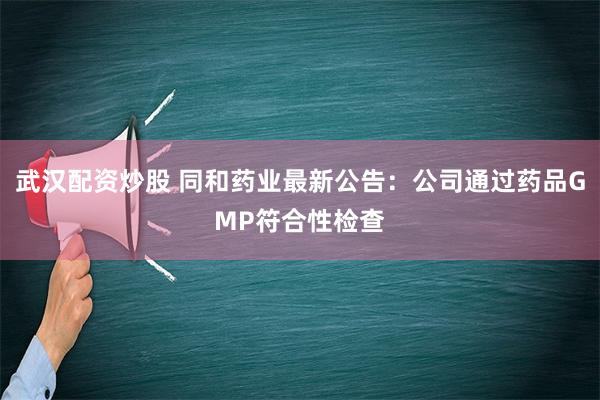 武汉配资炒股 同和药业最新公告：公司通过药品GMP符合性检查