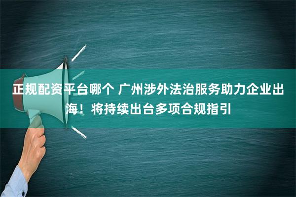 正规配资平台哪个 广州涉外法治服务助力企业出海！将持续出台多项合规指引