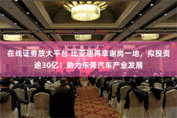 在线证劵放大平台 比亚迪再拿谢岗一地，拟投资逾30亿！助力东莞汽车产业发展