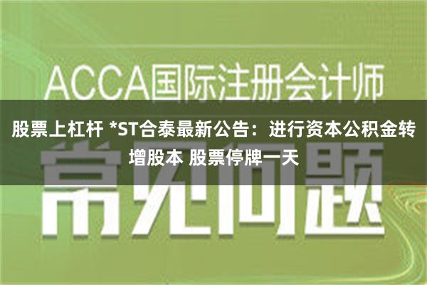 股票上杠杆 *ST合泰最新公告：进行资本公积金转增股本 股票停牌一天