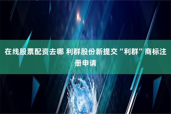 在线股票配资去哪 利群股份新提交“利群”商标注册申请