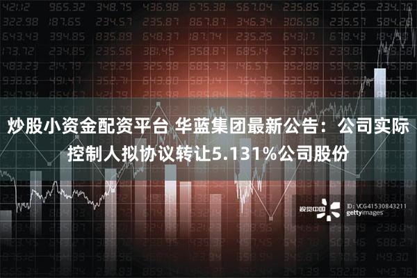 炒股小资金配资平台 华蓝集团最新公告：公司实际控制人拟协议转让5.131%公司股份