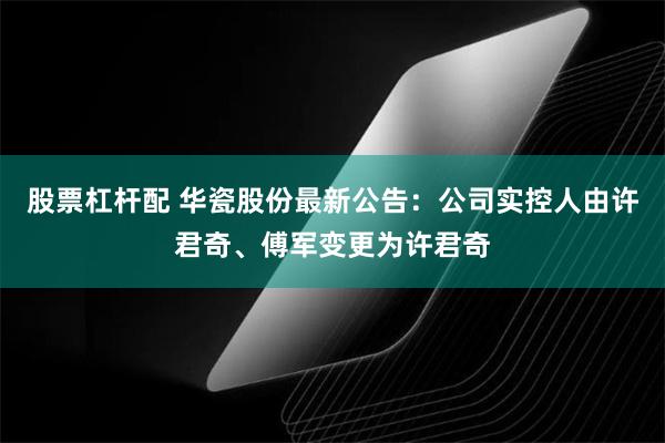 股票杠杆配 华瓷股份最新公告：公司实控人由许君奇、傅军变更为许君奇