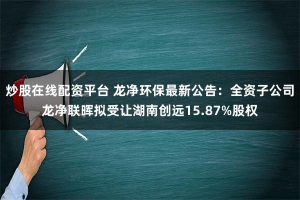 炒股在线配资平台 龙净环保最新公告：全资子公司龙净联晖拟受让湖南创远15.87%股权