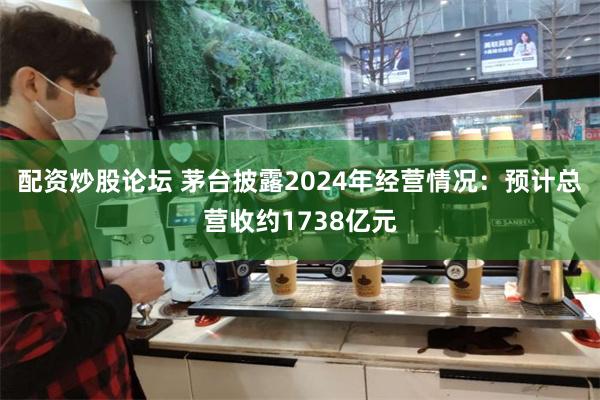 配资炒股论坛 茅台披露2024年经营情况：预计总营收约1738亿元