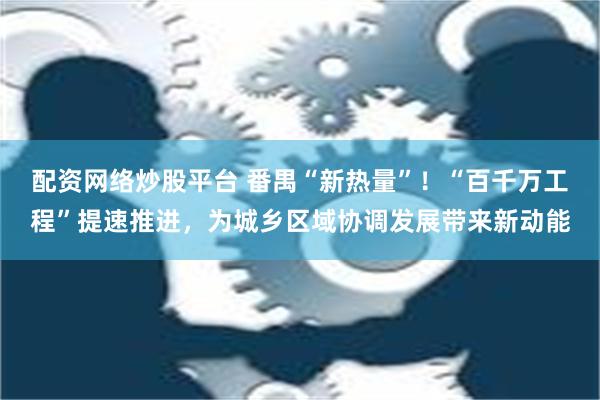 配资网络炒股平台 番禺“新热量”！“百千万工程”提速推进，为城乡区域协调发展带来新动能