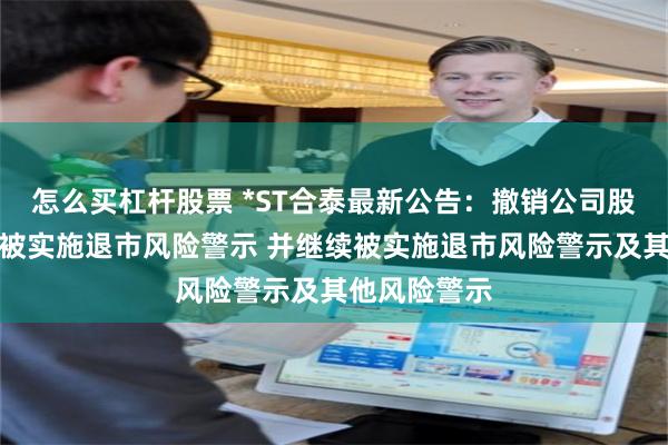 怎么买杠杆股票 *ST合泰最新公告：撤销公司股票因重整而被实施退市风险警示 并继续被实施退市风险警示及其他风险警示