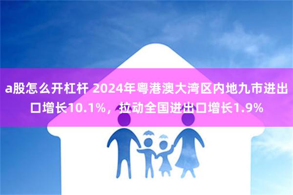 a股怎么开杠杆 2024年粤港澳大湾区内地九市进出口增长10.1%，拉动全国进出口增长1.9%