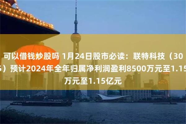 可以借钱炒股吗 1月24日股市必读：联特科技（301205）预计2024年全年归属净利润盈利8500万元至1.15亿元